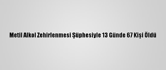 Metil Alkol Zehirlenmesi Şüphesiyle 13 Günde 67 Kişi Öldü
