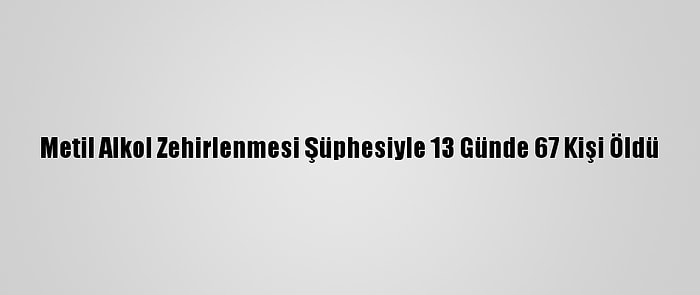 Metil Alkol Zehirlenmesi Şüphesiyle 13 Günde 67 Kişi Öldü