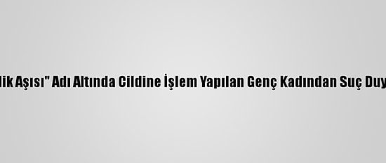 "Gençlik Aşısı" Adı Altında Cildine İşlem Yapılan Genç Kadından Suç Duyurusu