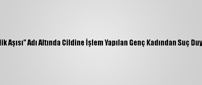 "Gençlik Aşısı" Adı Altında Cildine İşlem Yapılan Genç Kadından Suç Duyurusu