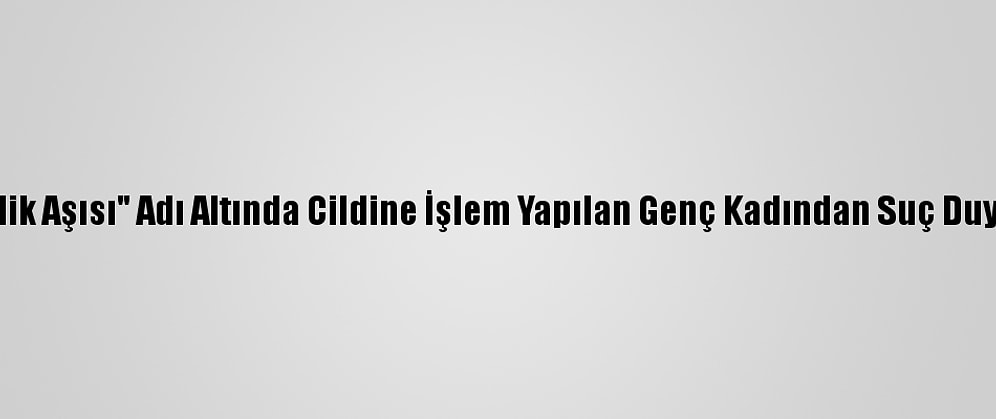 "Gençlik Aşısı" Adı Altında Cildine İşlem Yapılan Genç Kadından Suç Duyurusu