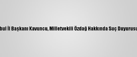 İyi Parti İstanbul İl Başkanı Kavuncu, Milletvekili Özdağ Hakkında Suç Duyurusunda Bulundu
