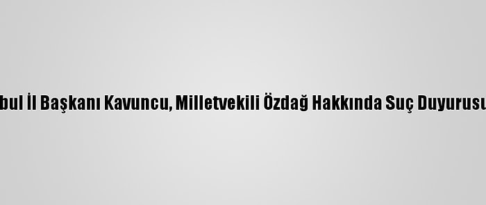 İyi Parti İstanbul İl Başkanı Kavuncu, Milletvekili Özdağ Hakkında Suç Duyurusunda Bulundu