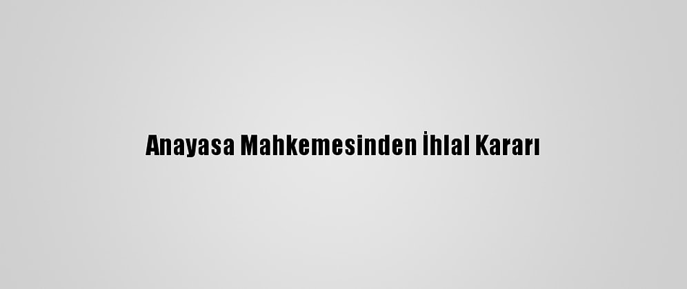 Anayasa Mahkemesinden İhlal Kararı