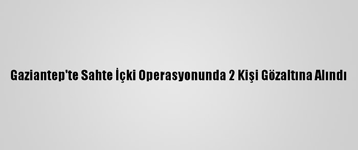 Gaziantep'te Sahte İçki Operasyonunda 2 Kişi Gözaltına Alındı