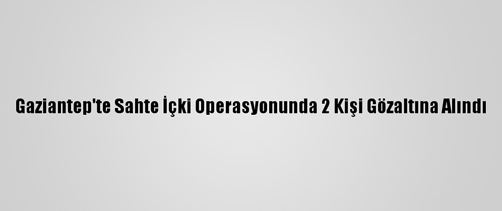 Gaziantep'te Sahte İçki Operasyonunda 2 Kişi Gözaltına Alındı