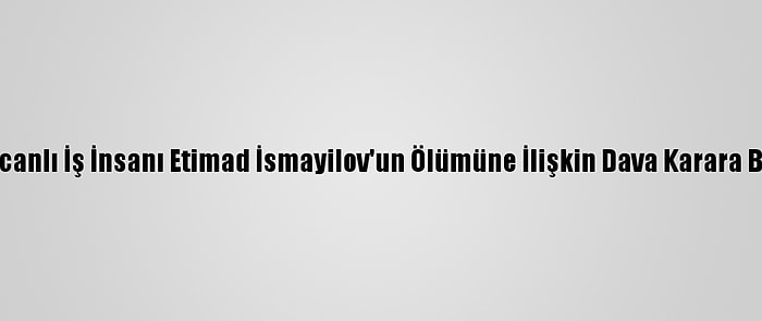 Azerbaycanlı İş İnsanı Etimad İsmayilov'un Ölümüne İlişkin Dava Karara Bağlandı