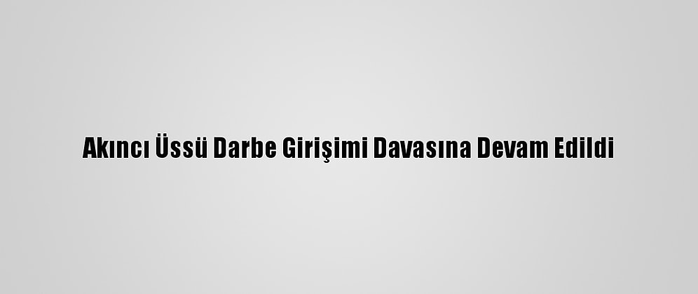 Akıncı Üssü Darbe Girişimi Davasına Devam Edildi
