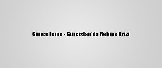 Güncelleme - Gürcistan'da Rehine Krizi