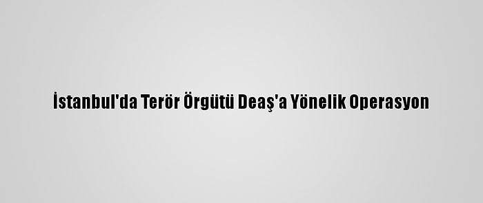 İstanbul'da Terör Örgütü Deaş'a Yönelik Operasyon