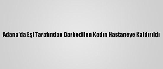 Adana'da Eşi Tarafından Darbedilen Kadın Hastaneye Kaldırıldı