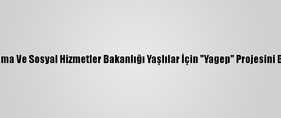 Aile, Çalışma Ve Sosyal Hizmetler Bakanlığı Yaşlılar İçin "Yagep" Projesini Başlatıyor