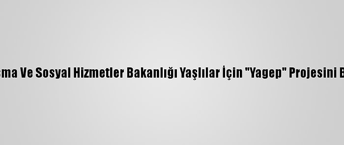 Aile, Çalışma Ve Sosyal Hizmetler Bakanlığı Yaşlılar İçin "Yagep" Projesini Başlatıyor