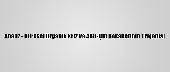 Analiz - Küresel Organik Kriz Ve ABD-Çin Rekabetinin Trajedisi