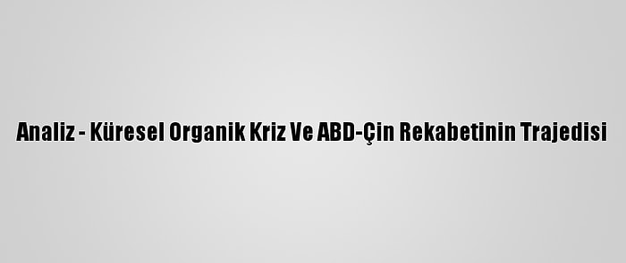 Analiz - Küresel Organik Kriz Ve ABD-Çin Rekabetinin Trajedisi