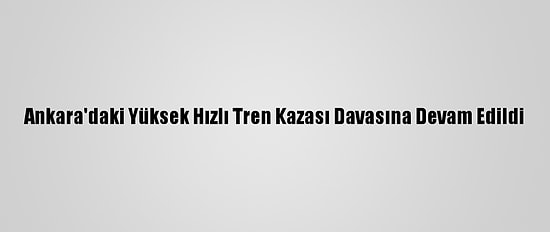 Ankara'daki Yüksek Hızlı Tren Kazası Davasına Devam Edildi