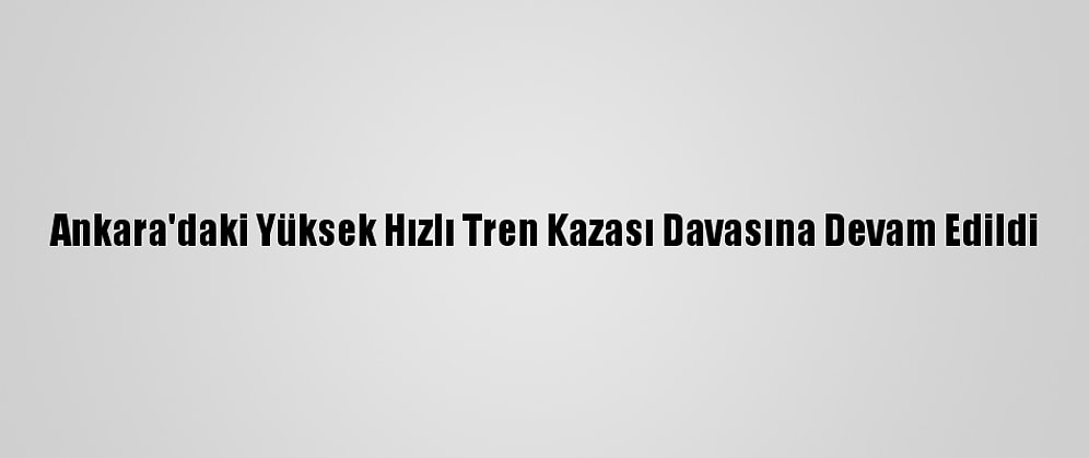 Ankara'daki Yüksek Hızlı Tren Kazası Davasına Devam Edildi