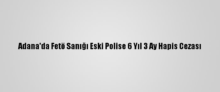 Adana'da Fetö Sanığı Eski Polise 6 Yıl 3 Ay Hapis Cezası