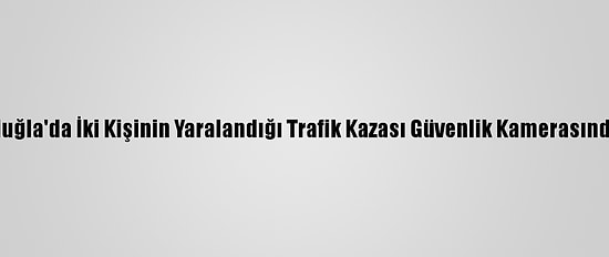 Muğla'da İki Kişinin Yaralandığı Trafik Kazası Güvenlik Kamerasında