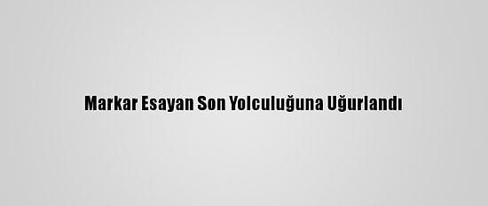 Markar Esayan Son Yolculuğuna Uğurlandı