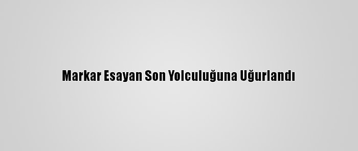 Markar Esayan Son Yolculuğuna Uğurlandı