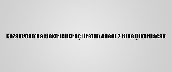 Kazakistan'da Elektrikli Araç Üretim Adedi 2 Bine Çıkarılacak