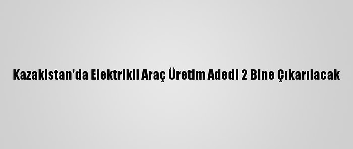 Kazakistan'da Elektrikli Araç Üretim Adedi 2 Bine Çıkarılacak