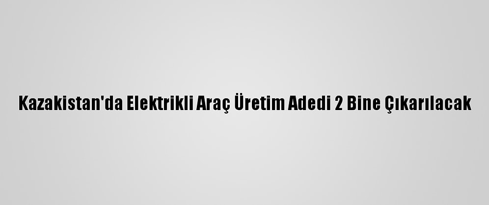 Kazakistan'da Elektrikli Araç Üretim Adedi 2 Bine Çıkarılacak