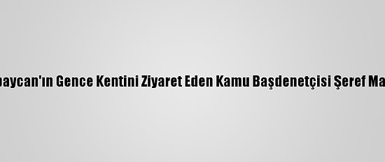 Azerbaycan'ın Gence Kentini Ziyaret Eden Kamu Başdenetçisi Şeref Malkoç: