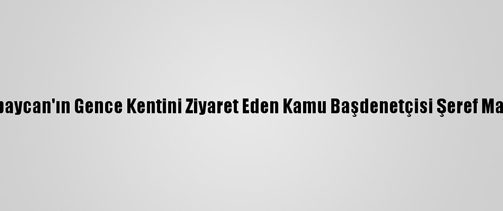 Azerbaycan'ın Gence Kentini Ziyaret Eden Kamu Başdenetçisi Şeref Malkoç: