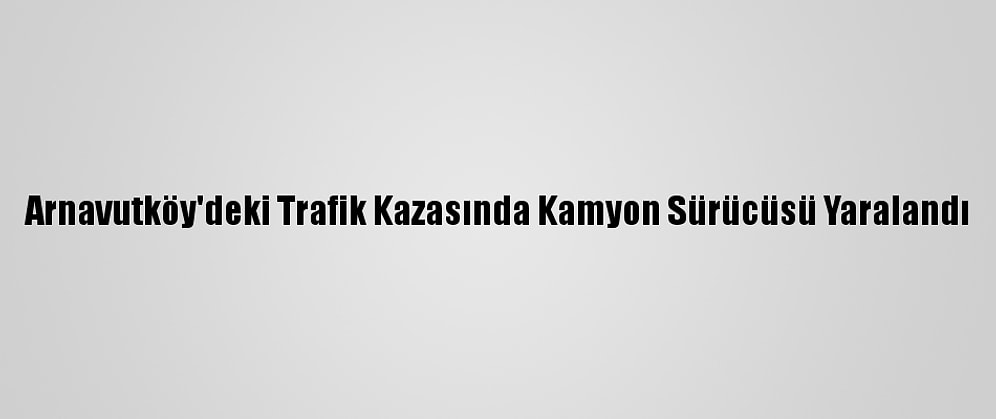 Arnavutköy'deki Trafik Kazasında Kamyon Sürücüsü Yaralandı