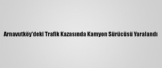 Arnavutköy'deki Trafik Kazasında Kamyon Sürücüsü Yaralandı