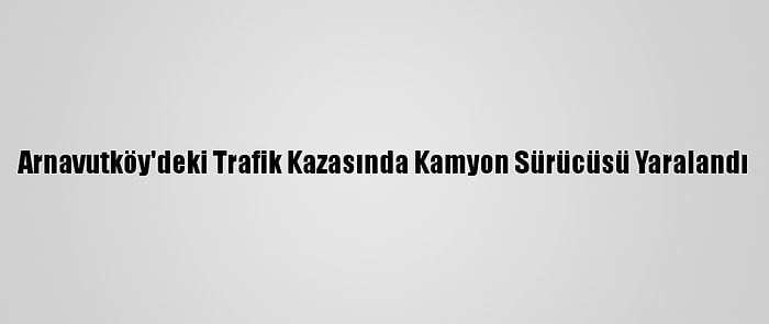 Arnavutköy'deki Trafik Kazasında Kamyon Sürücüsü Yaralandı