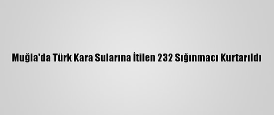 Muğla'da Türk Kara Sularına İtilen 232 Sığınmacı Kurtarıldı