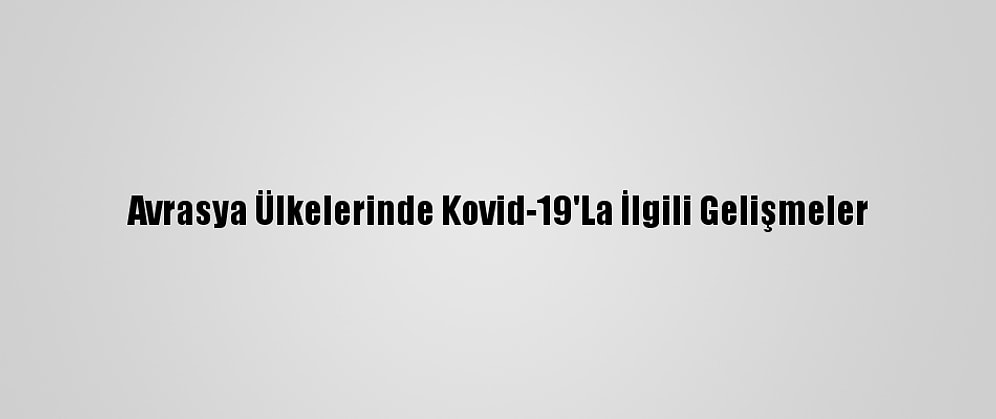 Avrasya Ülkelerinde Kovid-19'La İlgili Gelişmeler