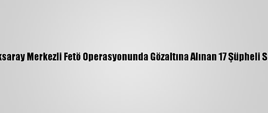 Güncelleme - Aksaray Merkezli Fetö Operasyonunda Gözaltına Alınan 17 Şüpheli Serbest Bırakıldı