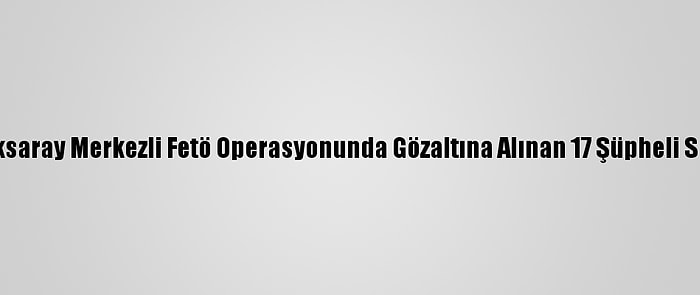 Güncelleme - Aksaray Merkezli Fetö Operasyonunda Gözaltına Alınan 17 Şüpheli Serbest Bırakıldı