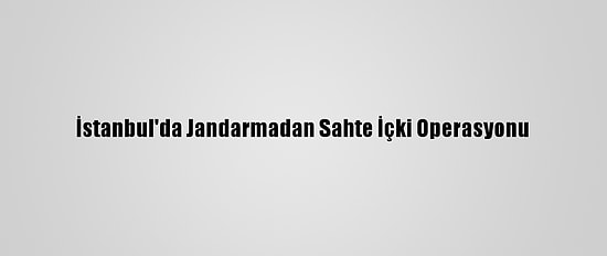 İstanbul'da Jandarmadan Sahte İçki Operasyonu