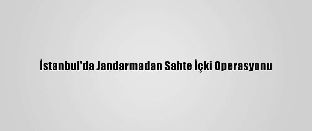 İstanbul'da Jandarmadan Sahte İçki Operasyonu