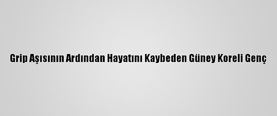 Grip Aşısının Ardından Hayatını Kaybeden Güney Koreli Genç