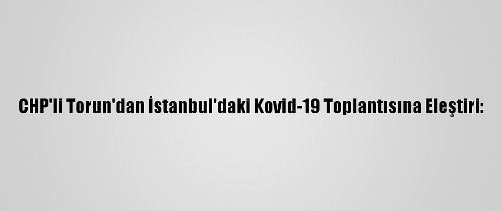 CHP'li Torun'dan İstanbul'daki Kovid-19 Toplantısına Eleştiri: