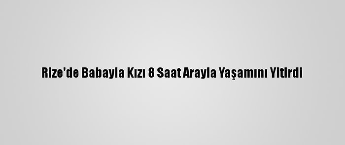 Rize'de Babayla Kızı 8 Saat Arayla Yaşamını Yitirdi