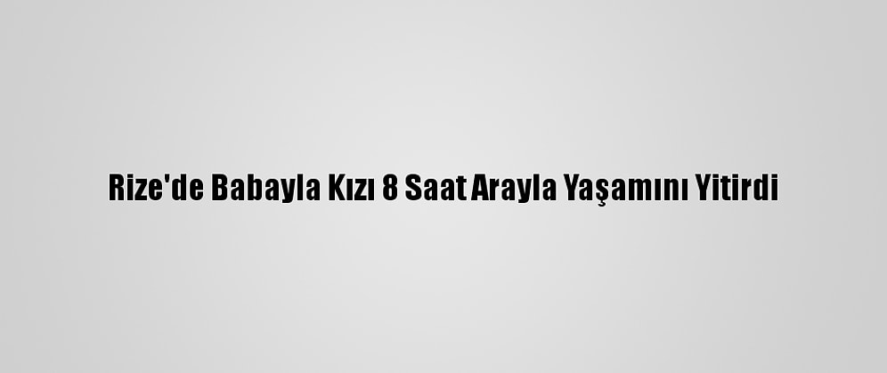 Rize'de Babayla Kızı 8 Saat Arayla Yaşamını Yitirdi