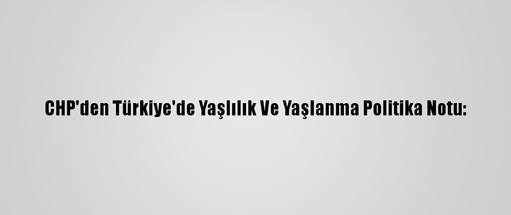 CHP'den Türkiye'de Yaşlılık Ve Yaşlanma Politika Notu: