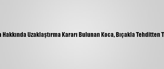 Antalya'da Hakkında Uzaklaştırma Kararı Bulunan Koca, Bıçakla Tehditten Tutuklandı