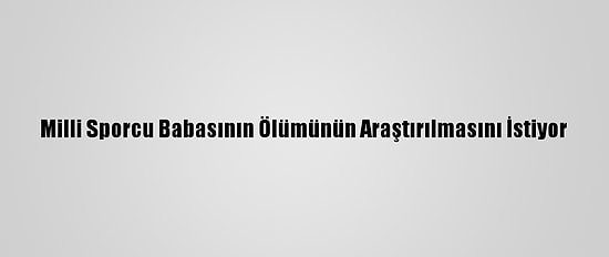 Milli Sporcu Babasının Ölümünün Araştırılmasını İstiyor
