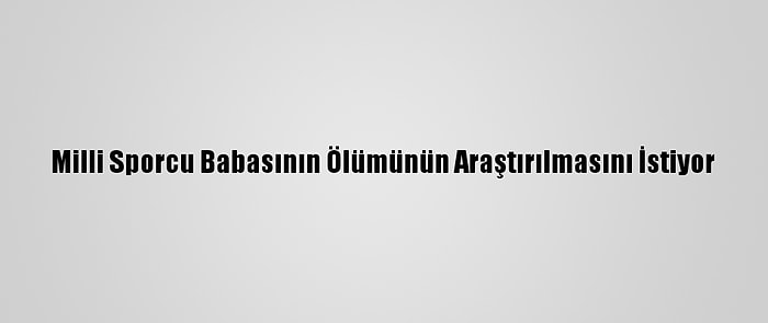 Milli Sporcu Babasının Ölümünün Araştırılmasını İstiyor