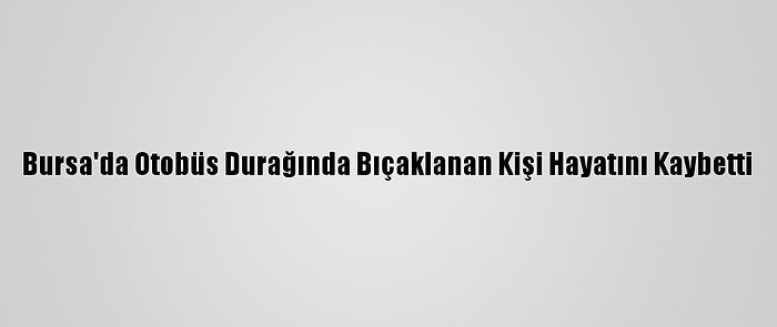 Bursa'da Otobüs Durağında Bıçaklanan Kişi Hayatını Kaybetti