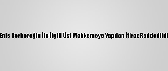Enis Berberoğlu İle İlgili Üst Mahkemeye Yapılan İtiraz Reddedildi