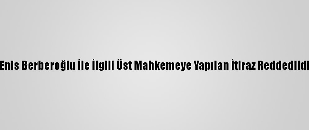 Enis Berberoğlu İle İlgili Üst Mahkemeye Yapılan İtiraz Reddedildi